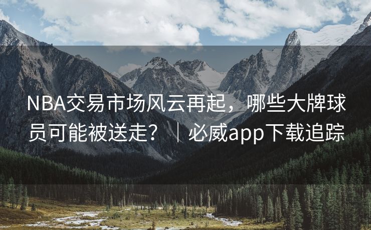NBA交易市场风云再起，哪些大牌球员可能被送走？｜必威app下载追踪  第2张