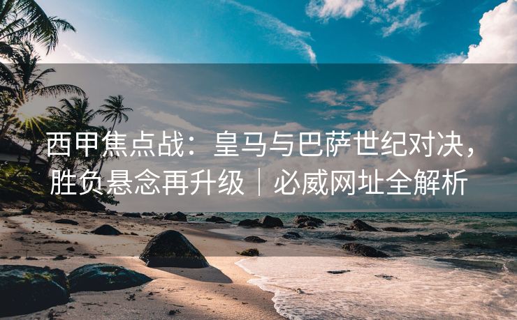 西甲焦点战：皇马与巴萨世纪对决，胜负悬念再升级｜必威网址全解析  第1张
