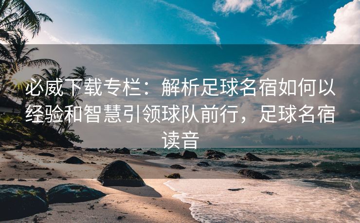 必威下载专栏：解析足球名宿如何以经验和智慧引领球队前行，足球名宿读音  第2张