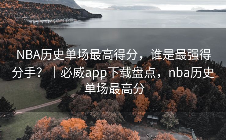 NBA历史单场最高得分，谁是最强得分手？｜必威app下载盘点，nba历史 单场最高分  第2张