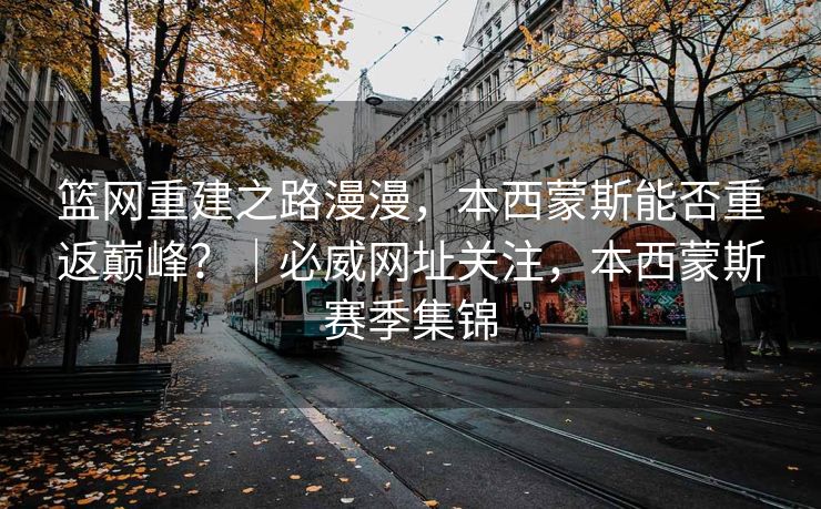 篮网重建之路漫漫，本西蒙斯能否重返巅峰？｜必威网址关注，本西蒙斯赛季集锦  第2张